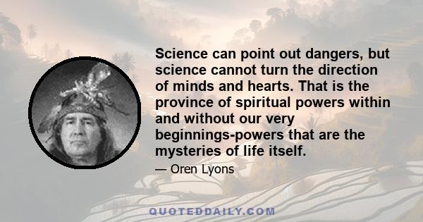 Science can point out dangers, but science cannot turn the direction of minds and hearts. That is the province of spiritual powers within and without our very beginnings-powers that are the mysteries of life itself.