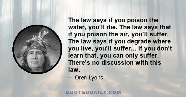 The law says if you poison the water, you’ll die. The law says that if you poison the air, you’ll suffer. The law says if you degrade where you live, you’ll suffer... If you don’t learn that, you can only suffer.