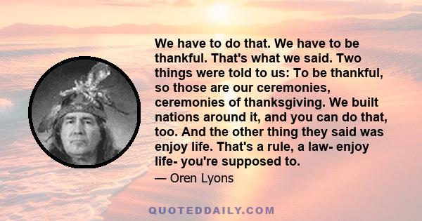 We have to do that. We have to be thankful. That's what we said. Two things were told to us: To be thankful, so those are our ceremonies, ceremonies of thanksgiving. We built nations around it, and you can do that, too. 