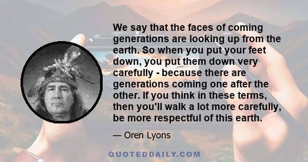 We say that the faces of coming generations are looking up from the earth. So when you put your feet down, you put them down very carefully - because there are generations coming one after the other. If you think in