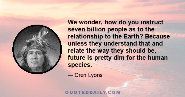 We wonder, how do you instruct seven billion people as to the relationship to the Earth? Because unless they understand that and relate the way they should be, future is pretty dim for the human species.