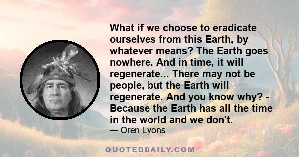 What if we choose to eradicate ourselves from this Earth, by whatever means? The Earth goes nowhere. And in time, it will regenerate... There may not be people, but the Earth will regenerate. And you know why? - Because 