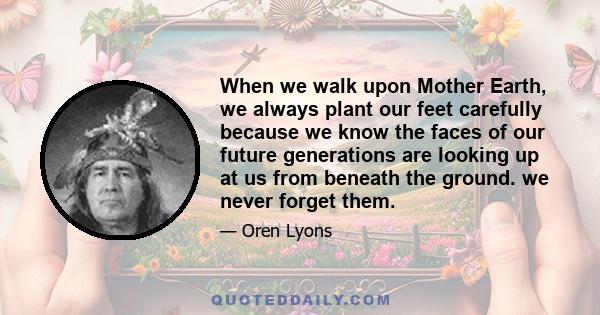 When we walk upon Mother Earth, we always plant our feet carefully because we know the faces of our future generations are looking up at us from beneath the ground. we never forget them.