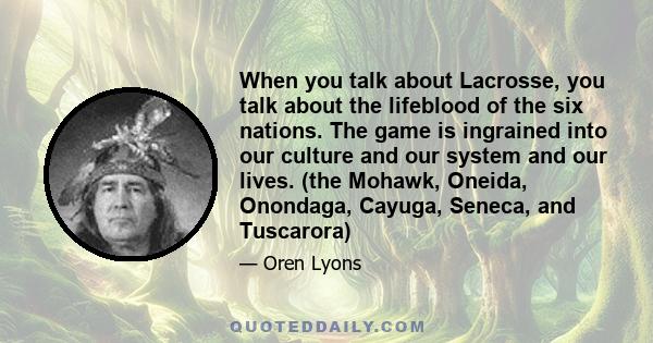 When you talk about Lacrosse, you talk about the lifeblood of the six nations. The game is ingrained into our culture and our system and our lives. (the Mohawk, Oneida, Onondaga, Cayuga, Seneca, and Tuscarora)