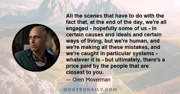 All the scenes that have to do with the fact that, at the end of the day, we're all engaged - hopefully some of us - in certain causes and ideals and certain ways of living, but we're human, and we're making all these