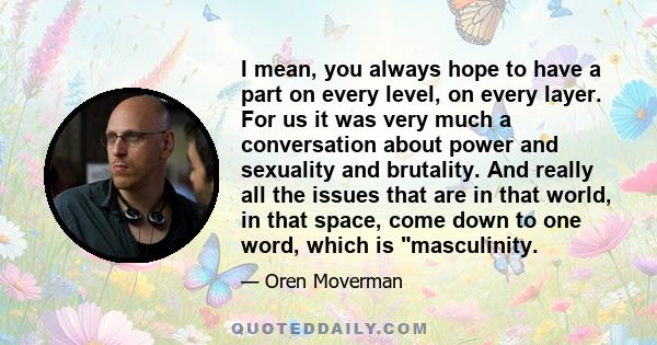 I mean, you always hope to have a part on every level, on every layer. For us it was very much a conversation about power and sexuality and brutality. And really all the issues that are in that world, in that space,