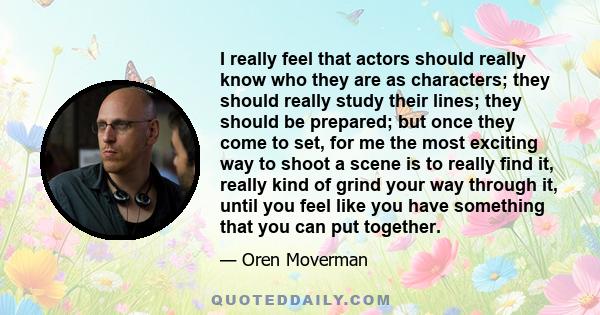 I really feel that actors should really know who they are as characters; they should really study their lines; they should be prepared; but once they come to set, for me the most exciting way to shoot a scene is to