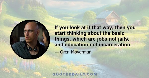 If you look at it that way, then you start thinking about the basic things, which are jobs not jails, and education not incarceration.