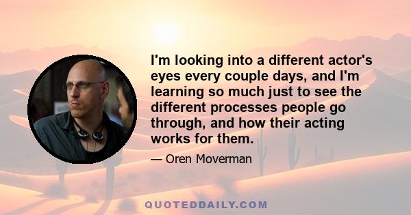 I'm looking into a different actor's eyes every couple days, and I'm learning so much just to see the different processes people go through, and how their acting works for them.