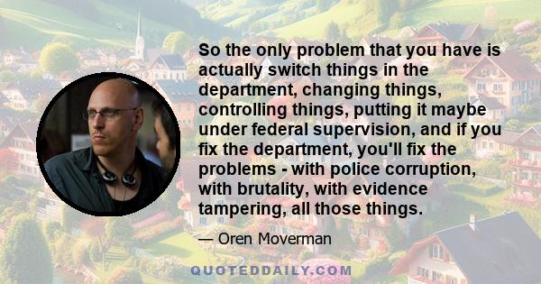 So the only problem that you have is actually switch things in the department, changing things, controlling things, putting it maybe under federal supervision, and if you fix the department, you'll fix the problems -