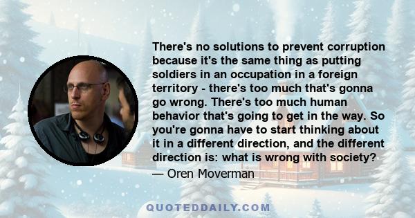 There's no solutions to prevent corruption because it's the same thing as putting soldiers in an occupation in a foreign territory - there's too much that's gonna go wrong. There's too much human behavior that's going