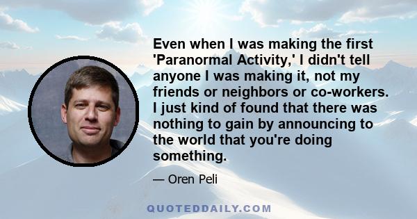 Even when I was making the first 'Paranormal Activity,' I didn't tell anyone I was making it, not my friends or neighbors or co-workers. I just kind of found that there was nothing to gain by announcing to the world