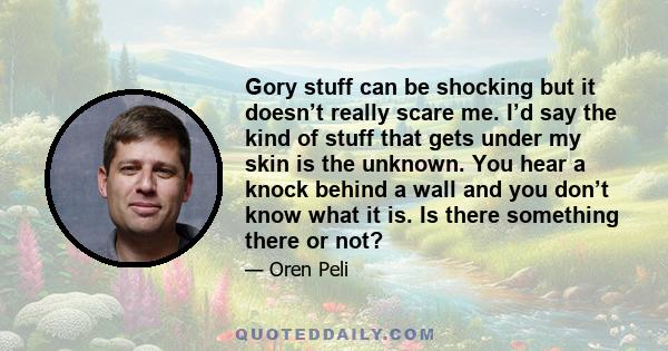 Gory stuff can be shocking but it doesn’t really scare me. I’d say the kind of stuff that gets under my skin is the unknown. You hear a knock behind a wall and you don’t know what it is. Is there something there or not?