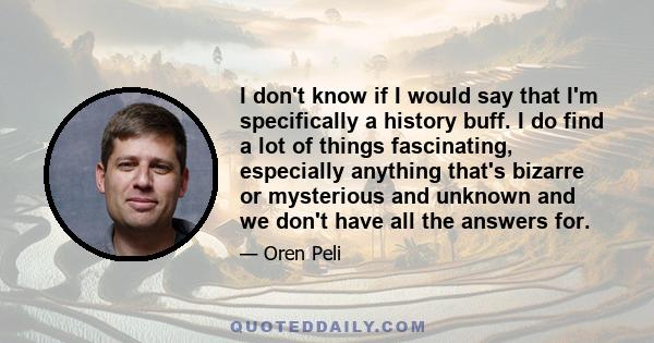 I don't know if I would say that I'm specifically a history buff. I do find a lot of things fascinating, especially anything that's bizarre or mysterious and unknown and we don't have all the answers for.