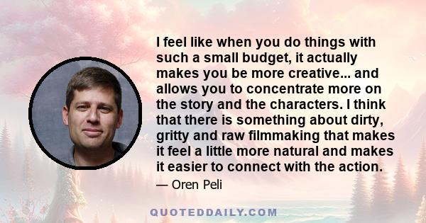 I feel like when you do things with such a small budget, it actually makes you be more creative... and allows you to concentrate more on the story and the characters. I think that there is something about dirty, gritty