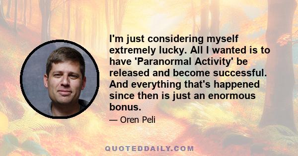 I'm just considering myself extremely lucky. All I wanted is to have 'Paranormal Activity' be released and become successful. And everything that's happened since then is just an enormous bonus.