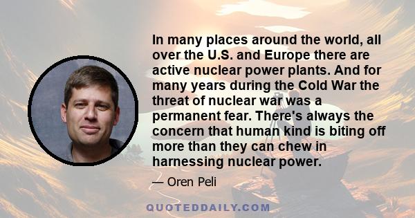 In many places around the world, all over the U.S. and Europe there are active nuclear power plants. And for many years during the Cold War the threat of nuclear war was a permanent fear. There's always the concern that 