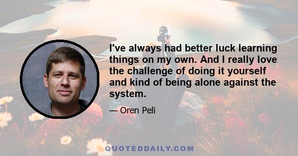 I've always had better luck learning things on my own. And I really love the challenge of doing it yourself and kind of being alone against the system.