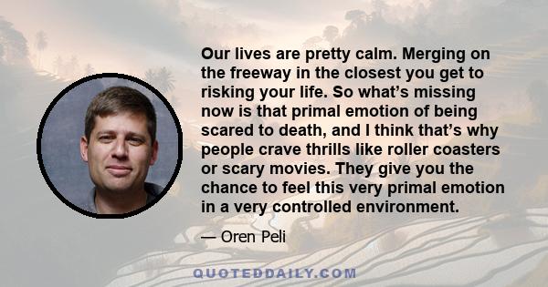 Our lives are pretty calm. Merging on the freeway in the closest you get to risking your life. So what’s missing now is that primal emotion of being scared to death, and I think that’s why people crave thrills like