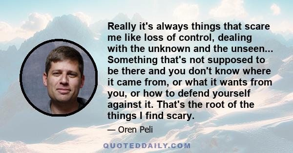 Really it's always things that scare me like loss of control, dealing with the unknown and the unseen... Something that's not supposed to be there and you don't know where it came from, or what it wants from you, or how 