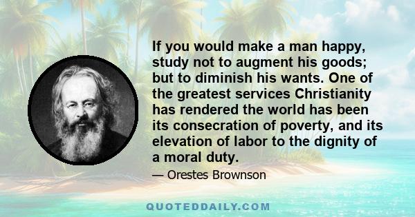 If you would make a man happy, study not to augment his goods; but to diminish his wants. One of the greatest services Christianity has rendered the world has been its consecration of poverty, and its elevation of labor 