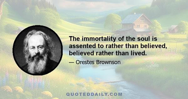 The immortality of the soul is assented to rather than believed, believed rather than lived.