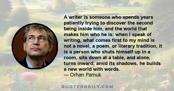 A writer is someone who spends years patiently trying to discover the second being inside him, and the world that makes him who he is: when I speak of writing, what comes first to my mind is not a novel, a poem, or