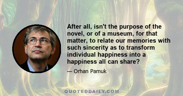 After all, isn't the purpose of the novel, or of a museum, for that matter, to relate our memories with such sincerity as to transform individual happiness into a happiness all can share?