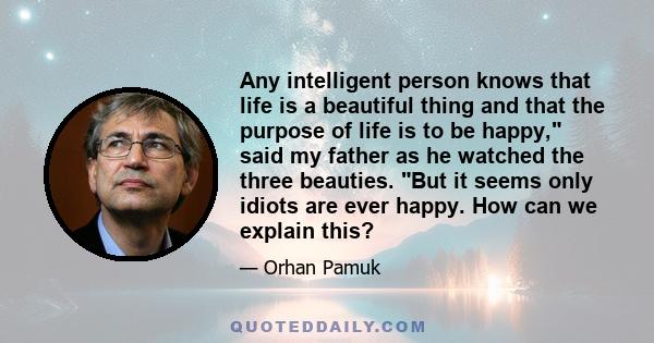 Any intelligent person knows that life is a beautiful thing and that the purpose of life is to be happy, said my father as he watched the three beauties. But it seems only idiots are ever happy. How can we explain this?