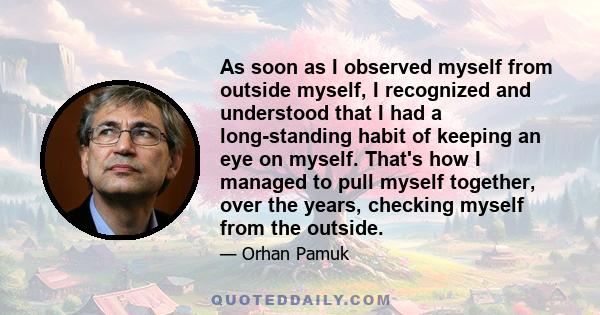 As soon as I observed myself from outside myself, I recognized and understood that I had a long-standing habit of keeping an eye on myself. That's how I managed to pull myself together, over the years, checking myself