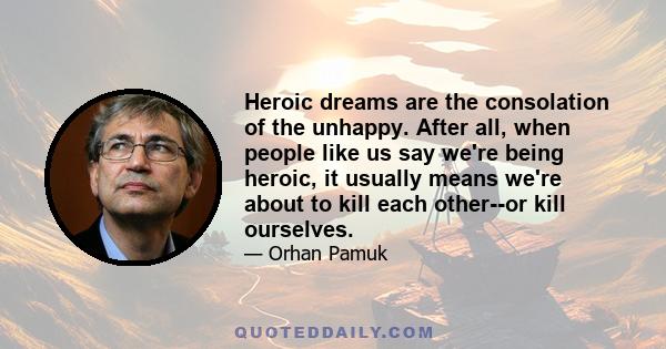 Heroic dreams are the consolation of the unhappy. After all, when people like us say we're being heroic, it usually means we're about to kill each other--or kill ourselves.