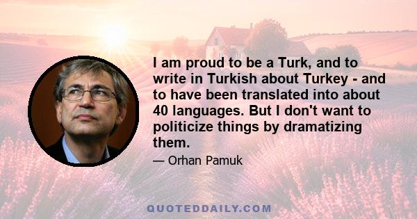 I am proud to be a Turk, and to write in Turkish about Turkey - and to have been translated into about 40 languages. But I don't want to politicize things by dramatizing them.