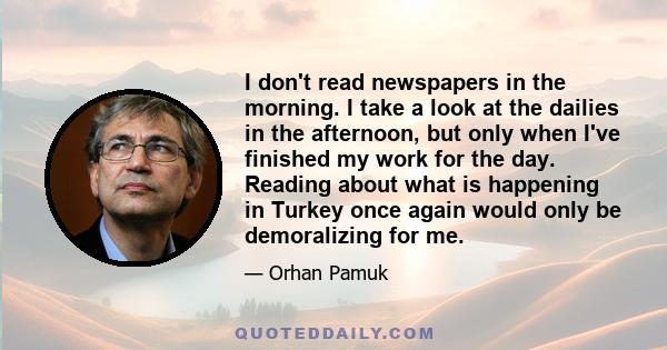 I don't read newspapers in the morning. I take a look at the dailies in the afternoon, but only when I've finished my work for the day. Reading about what is happening in Turkey once again would only be demoralizing for 