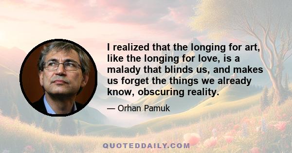 I realized that the longing for art, like the longing for love, is a malady that blinds us, and makes us forget the things we already know, obscuring reality.