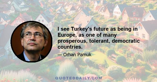 I see Turkey's future as being in Europe, as one of many prosperous, tolerant, democratic countries.