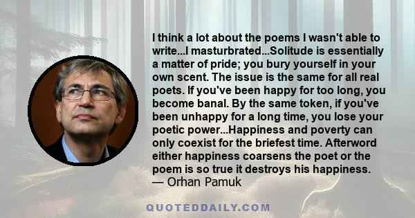 I think a lot about the poems I wasn't able to write...I masturbrated...Solitude is essentially a matter of pride; you bury yourself in your own scent. The issue is the same for all real poets. If you've been happy for