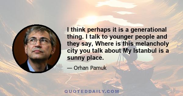 I think perhaps it is a generational thing. I talk to younger people and they say, Where is this melancholy city you talk about My Istanbul is a sunny place.