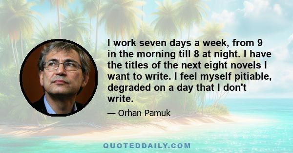 I work seven days a week, from 9 in the morning till 8 at night. I have the titles of the next eight novels I want to write. I feel myself pitiable, degraded on a day that I don't write.