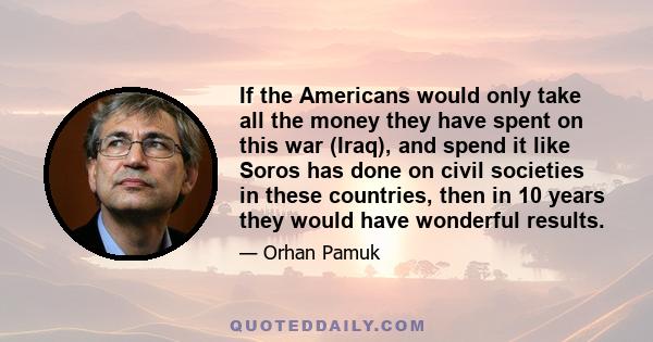 If the Americans would only take all the money they have spent on this war (Iraq), and spend it like Soros has done on civil societies in these countries, then in 10 years they would have wonderful results.