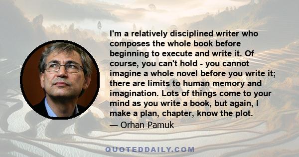 I'm a relatively disciplined writer who composes the whole book before beginning to execute and write it. Of course, you can't hold - you cannot imagine a whole novel before you write it; there are limits to human