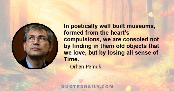 In poetically well built museums, formed from the heart's compulsions, we are consoled not by finding in them old objects that we love, but by losing all sense of Time.