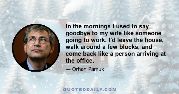 In the mornings I used to say goodbye to my wife like someone going to work. I'd leave the house, walk around a few blocks, and come back like a person arriving at the office.