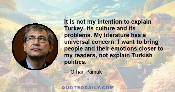 It is not my intention to explain Turkey, its culture and its problems. My literature has a universal concern: I want to bring people and their emotions closer to my readers, not explain Turkish politics.