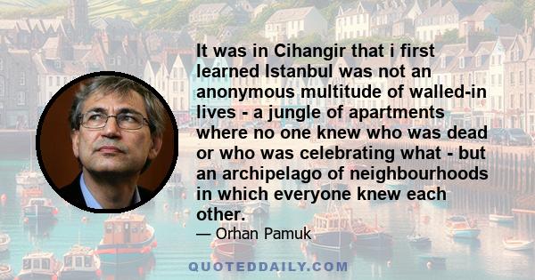 It was in Cihangir that i first learned Istanbul was not an anonymous multitude of walled-in lives - a jungle of apartments where no one knew who was dead or who was celebrating what - but an archipelago of