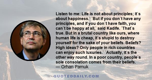 Listen to me: Life is not about principles; it`s about happiness.` `But if you don`t have any principles, and if you don`t have faith, you can`t be happy at all,` said Kadife. `That`s true. But in a brutal country like