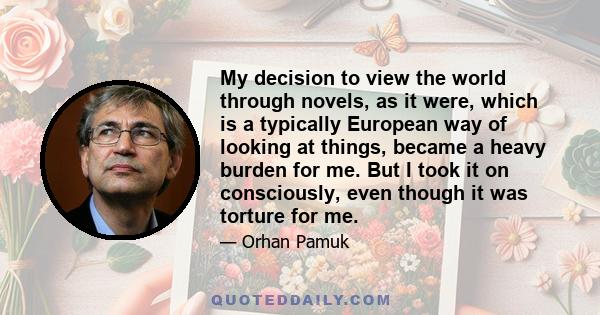 My decision to view the world through novels, as it were, which is a typically European way of looking at things, became a heavy burden for me. But I took it on consciously, even though it was torture for me.