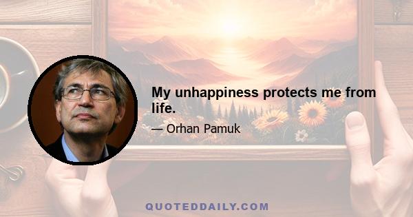 My unhappiness protects me from life.