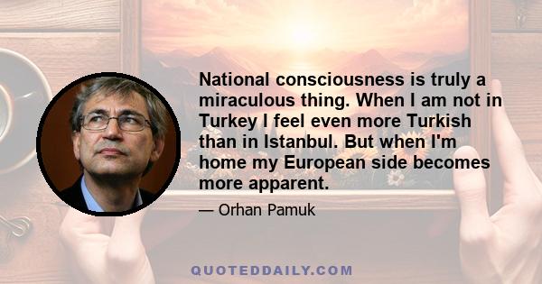 National consciousness is truly a miraculous thing. When I am not in Turkey I feel even more Turkish than in Istanbul. But when I'm home my European side becomes more apparent.