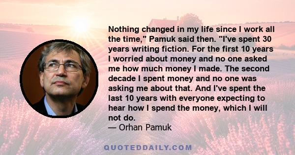 Nothing changed in my life since I work all the time, Pamuk said then. I've spent 30 years writing fiction. For the first 10 years I worried about money and no one asked me how much money I made. The second decade I