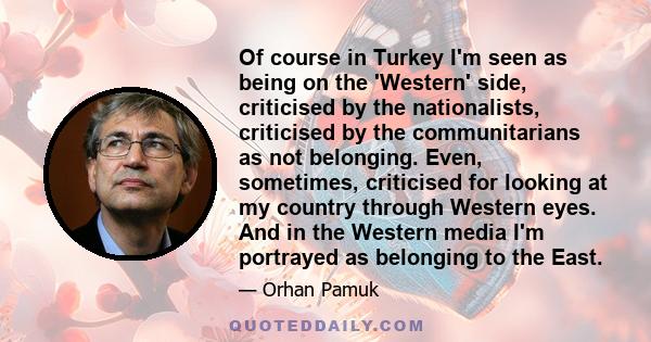 Of course in Turkey I'm seen as being on the 'Western' side, criticised by the nationalists, criticised by the communitarians as not belonging. Even, sometimes, criticised for looking at my country through Western eyes. 